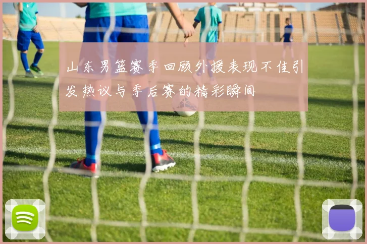 山东男篮赛季回顾外援表现不佳引发热议与季后赛的精彩瞬间