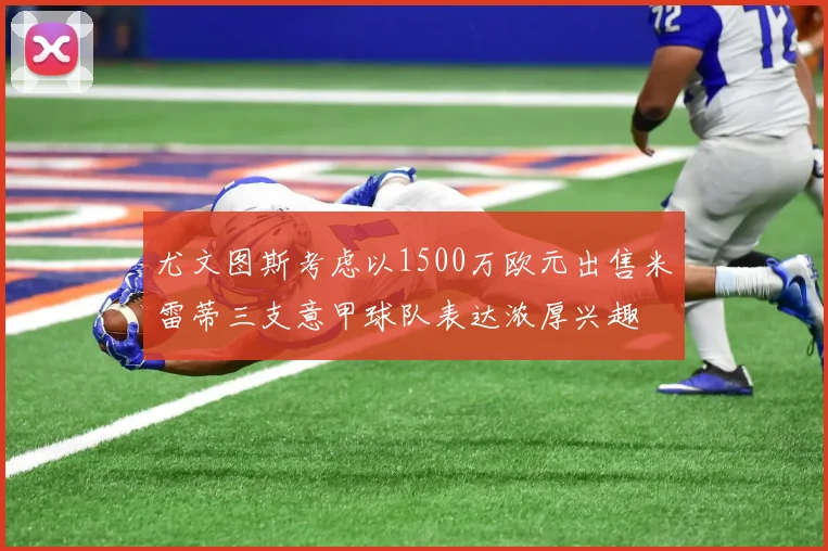 尤文图斯考虑以1500万欧元出售米雷蒂三支意甲球队表达浓厚兴趣