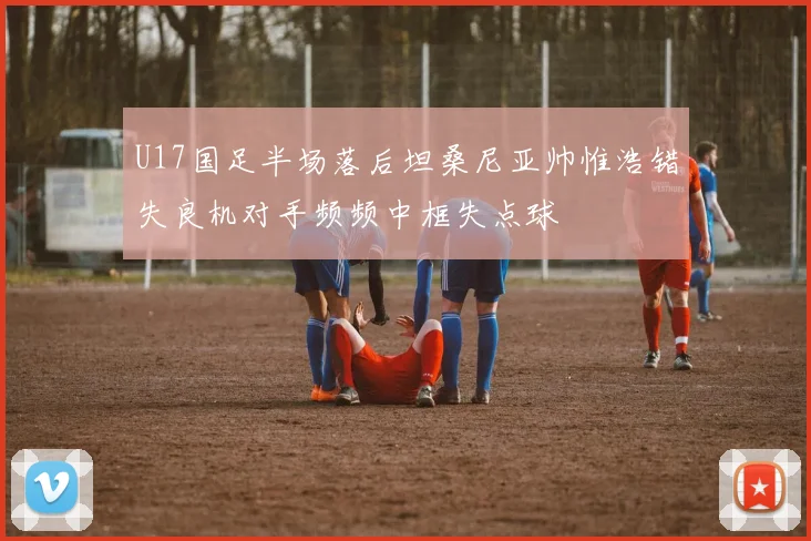 U17国足半场落后坦桑尼亚帅惟浩错失良机对手频频中框失点球