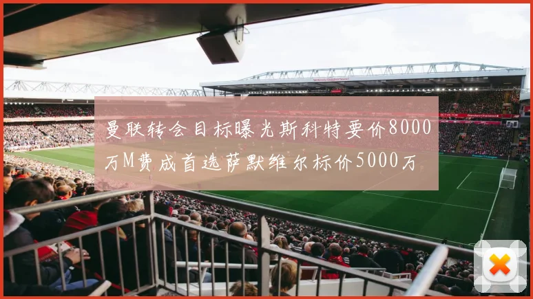 曼联转会目标曝光斯科特要价8000万M费成首选萨默维尔标价5000万