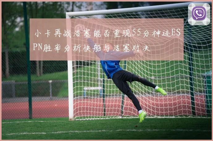 小卡再战活塞能否重现55分神迹ESPN胜率分析快船与活塞对决