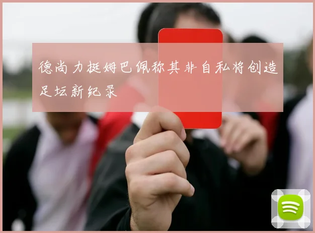 德尚力挺姆巴佩称其非自私将创造足坛新纪录