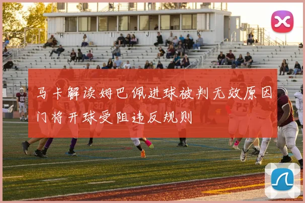 马卡解读姆巴佩进球被判无效原因门将开球受阻违反规则