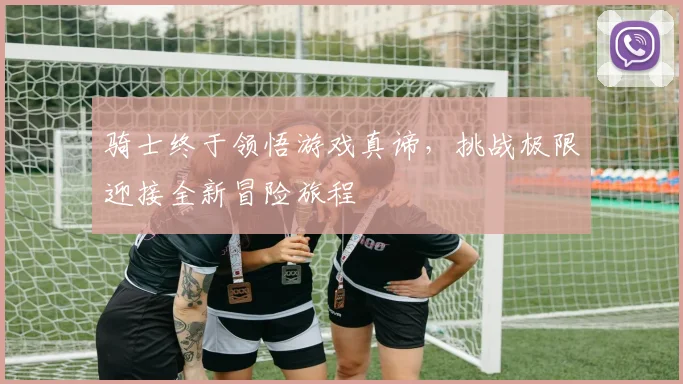骑士终于领悟游戏真谛，挑战极限迎接全新冒险旅程