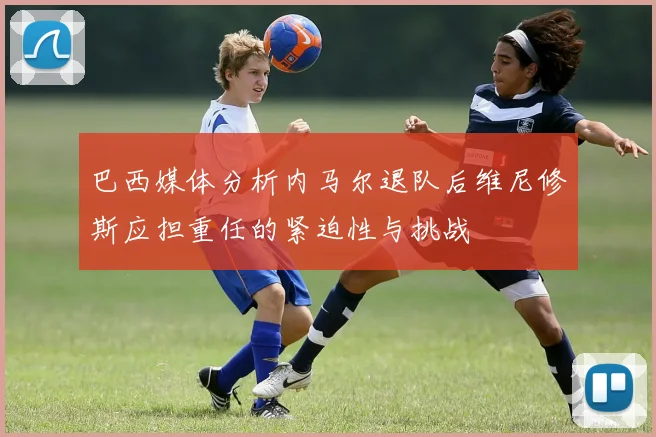 巴西媒体分析内马尔退队后维尼修斯应担重任的紧迫性与挑战