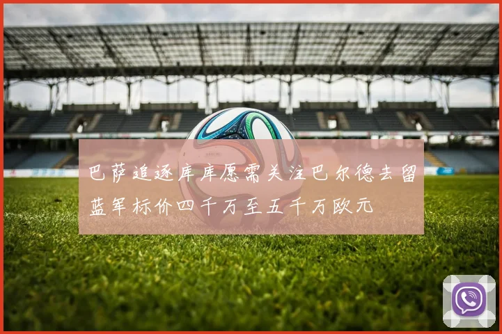 巴萨追逐库库愿需关注巴尔德去留蓝军标价四千万至五千万欧元
