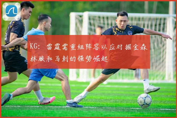 KG：雷霆需重组阵容以应对掘金森林狼和马刺的强势崛起