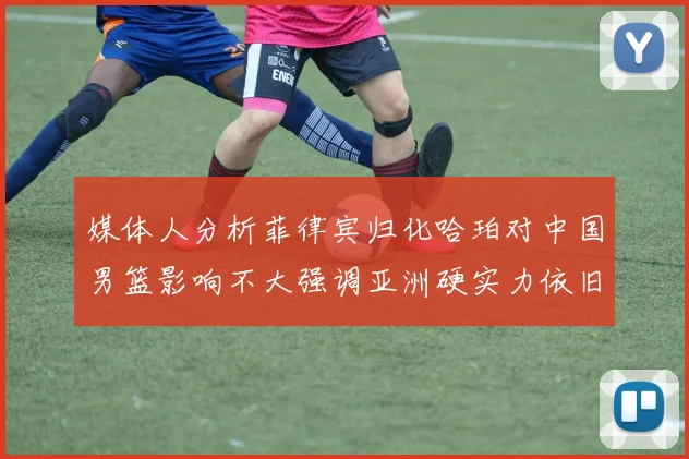 媒体人分析菲律宾归化哈珀对中国男篮影响不大强调亚洲硬实力依旧强劲