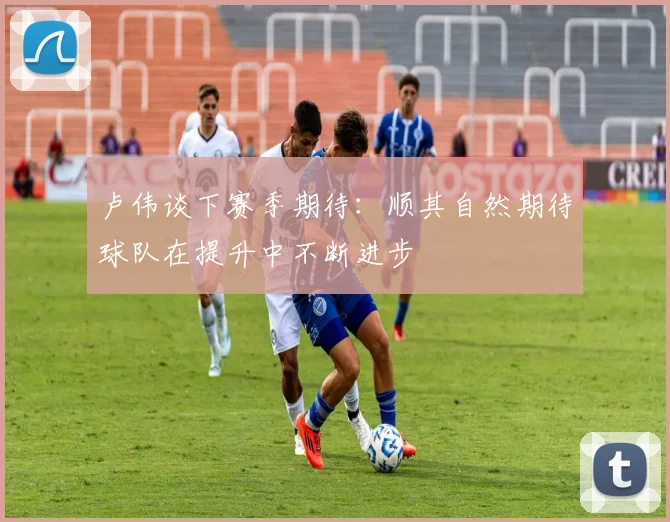 卢伟谈下赛季期待：顺其自然期待球队在提升中不断进步