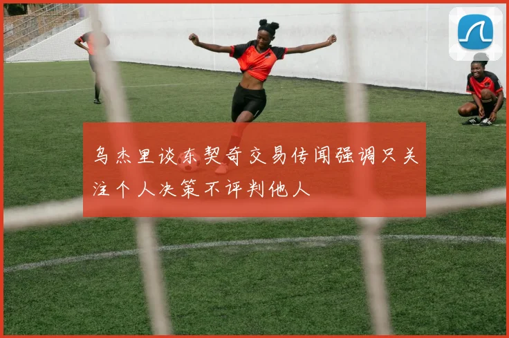 乌杰里谈东契奇交易传闻强调只关注个人决策不评判他人