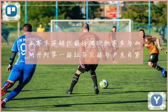本赛季英超拦截榜揭晓凯塞多与加纳并列第一赫拉芬贝赫与卢克肖紧随其后