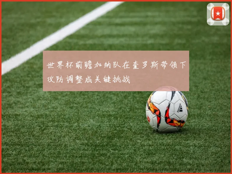 世界杯前瞻加纳队在奎罗斯带领下攻防调整成关键挑战
