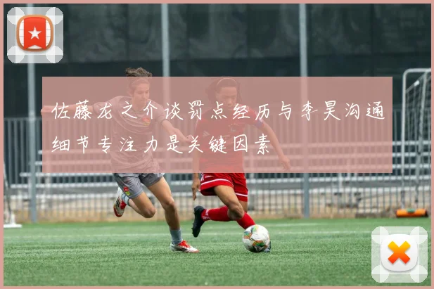 佐藤龙之介谈罚点经历与李昊沟通细节专注力是关键因素