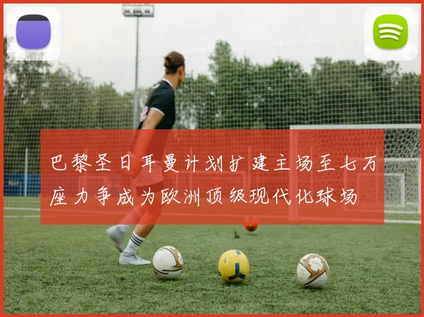 巴黎圣日耳曼计划扩建主场至七万座力争成为欧洲顶级现代化球场