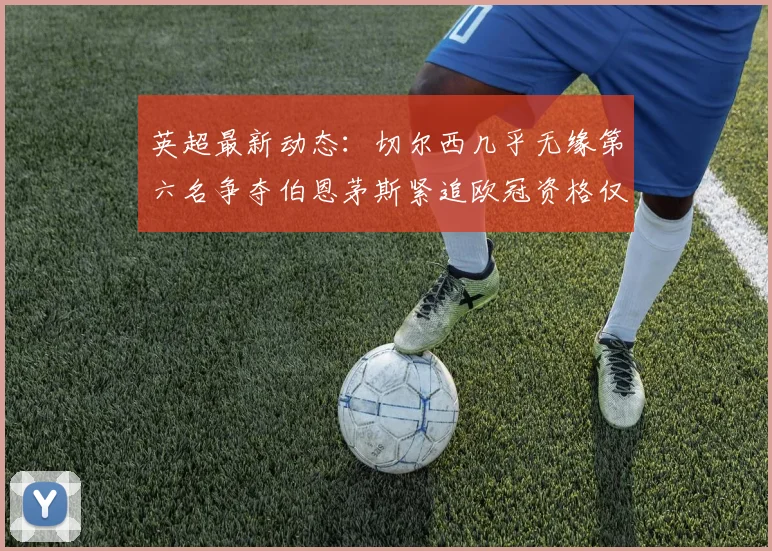 英超最新动态：切尔西几乎无缘第六名争夺伯恩茅斯紧追欧冠资格仅差三分
