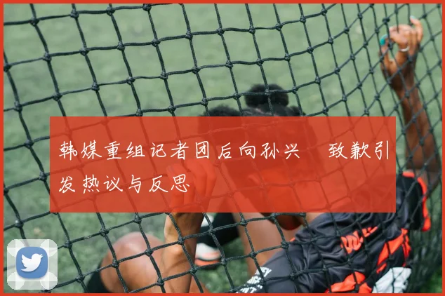 韩媒重组记者团后向孙兴慜致歉引发热议与反思