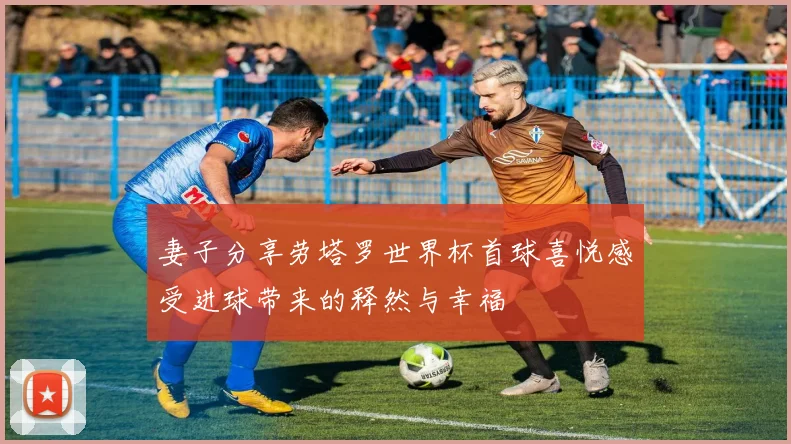 妻子分享劳塔罗世界杯首球喜悦感受进球带来的释然与幸福