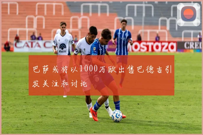 巴萨或将以1000万欧出售巴德吉引发关注和讨论