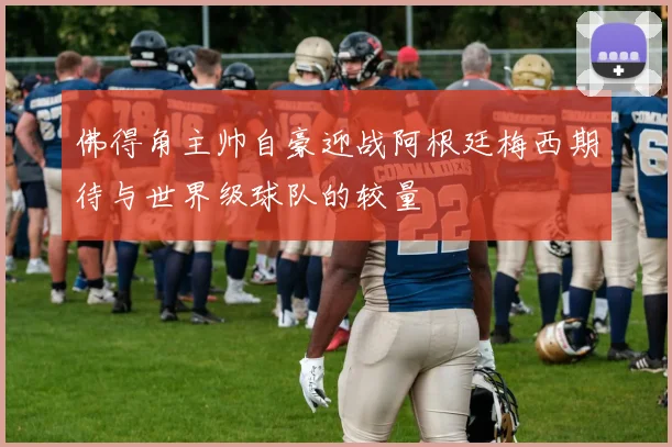 佛得角主帅自豪迎战阿根廷梅西期待与世界级球队的较量