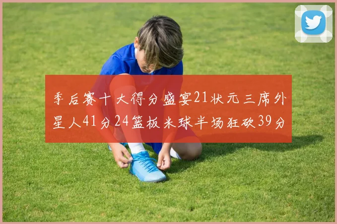 季后赛十大得分盛宴21状元三席外星人41分24篮板米球半场狂砍39分
