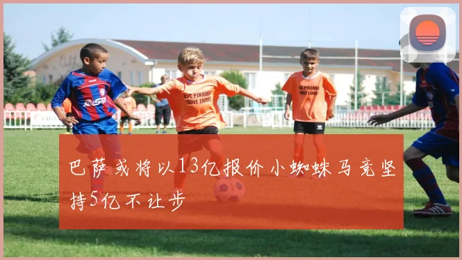 巴萨或将以13亿报价小蜘蛛马竞坚持5亿不让步
