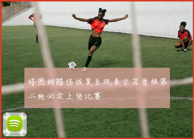 塔图姆膝伤恢复乐观表示若晋级第二轮必定上场比赛