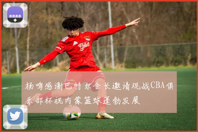 杨鸣感谢巴特尔会长邀请观战CBA俱乐部杯祝内蒙篮球蓬勃发展