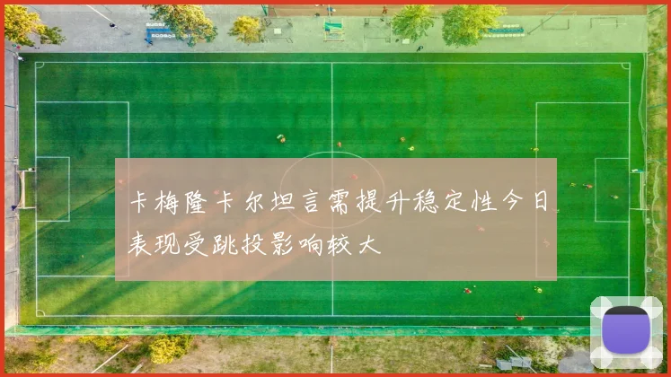 卡梅隆卡尔坦言需提升稳定性今日表现受跳投影响较大