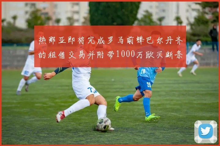 热那亚即将完成罗马前锋巴尔丹齐的租借交易并附带1000万欧买断条款