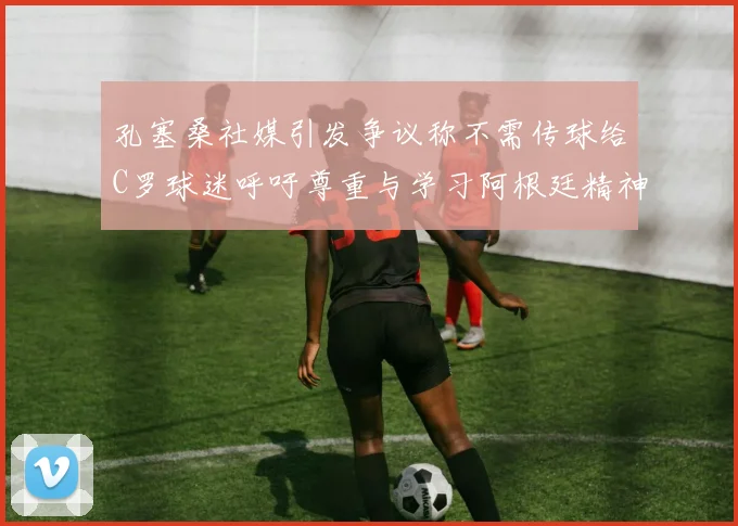 孔塞桑社媒引发争议称不需传球给C罗球迷呼吁尊重与学习阿根廷精神